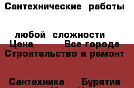 Сантехнические  работы   любой  сложности  › Цена ­ 100 - Все города Строительство и ремонт » Сантехника   . Бурятия респ.,Улан-Удэ г.